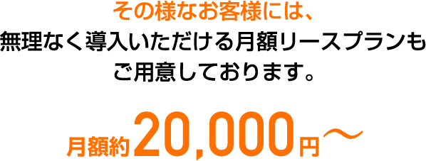 その様なお客様には、無理なく導入いただける月額リースプランもご用意しております。月額約20,000円〜